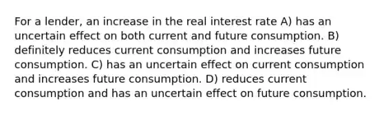 For a lender, an increase in the real interest rate A) has an uncertain effect on both current and future consumption. B) definitely reduces current consumption and increases future consumption. C) has an uncertain effect on current consumption and increases future consumption. D) reduces current consumption and has an uncertain effect on future consumption.