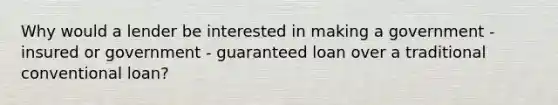 Why would a lender be interested in making a government - insured or government - guaranteed loan over a traditional conventional loan?