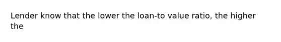 Lender know that the lower the loan-to value ratio, the higher the