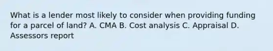 What is a lender most likely to consider when providing funding for a parcel of land? A. CMA B. Cost analysis C. Appraisal D. Assessors report