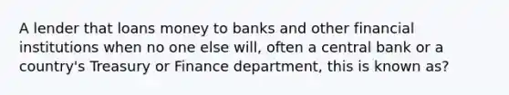 A lender that loans money to banks and other financial institutions when no one else will, often a central bank or a country's Treasury or Finance department, this is known as?