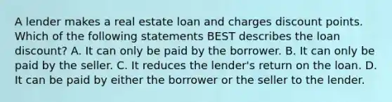 A lender makes a real estate loan and charges discount points. Which of the following statements BEST describes the loan discount? A. It can only be paid by the borrower. B. It can only be paid by the seller. C. It reduces the lender's return on the loan. D. It can be paid by either the borrower or the seller to the lender.