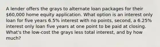 A lender offers the grays to alternate loan packages for their 60,000 home equity application. What option is an interest only loan for five years 6.5% interest with no points, second, a 6.25% interest only loan five years at one point to be paid at closing. What's the low-cost the grays less total interest, and by how much?