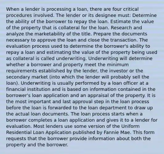 When a lender is processing a loan, there are four critical procedures involved. The lender or its designee must: Determine the ability of the borrower to repay the loan. Estimate the value of the property that is collateral for the loan. Research and analyze the marketability of the title. Prepare the documents necessary to approve the loan and close the transaction. The evaluation process used to determine the borrower's ability to repay a loan and estimating the value of the property being used as collateral is called underwriting. Underwriting will determine whether a borrower and property meet the minimum requirements established by the lender, the investor or the secondary market (into which the lender will probably sell the loan). Underwriting is usually performed by a loan officer at a financial institution and is based on information contained in the borrower's loan application and an appraisal of the property. It is the most important and last approval step in the loan process before the loan is forwarded to the loan department to draw up the actual loan documents. The loan process starts when a borrower completes a loan application and gives it to a lender for evaluation. Most lenders use some version of the Uniform Residential Loan Application published by Fannie Mae. This form requests that the borrower provide information about both the property and the borrower.