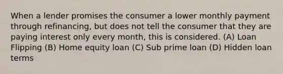 When a lender promises the consumer a lower monthly payment through refinancing, but does not tell the consumer that they are paying interest only every month, this is considered. (A) Loan Flipping (B) Home equity loan (C) Sub prime loan (D) Hidden loan terms