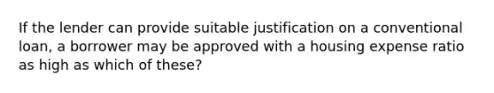 If the lender can provide suitable justification on a conventional loan, a borrower may be approved with a housing expense ratio as high as which of these?