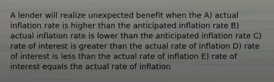 A lender will realize unexpected benefit when the A) actual inflation rate is higher than the anticipated inflation rate B) actual inflation rate is lower than the anticipated inflation rate C) rate of interest is greater than the actual rate of inflation D) rate of interest is less than the actual rate of inflation E) rate of interest equals the actual rate of inflation