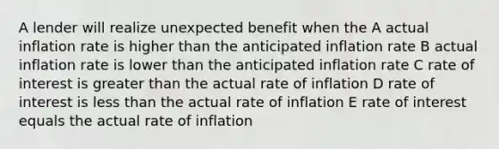 A lender will realize unexpected benefit when the A actual inflation rate is higher than the anticipated inflation rate B actual inflation rate is lower than the anticipated inflation rate C rate of interest is greater than the actual rate of inflation D rate of interest is less than the actual rate of inflation E rate of interest equals the actual rate of inflation