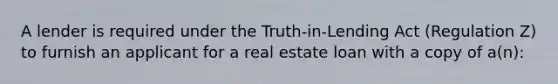 A lender is required under the Truth-in-Lending Act (Regulation Z) to furnish an applicant for a real estate loan with a copy of a(n):