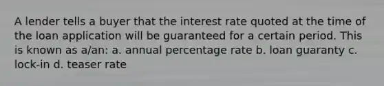 A lender tells a buyer that the interest rate quoted at the time of the loan application will be guaranteed for a certain period. This is known as a/an: a. annual percentage rate b. loan guaranty c. lock-in d. teaser rate