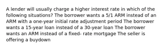 A lender will usually charge a higher interest rate in which of the following situations? The borrower wants a 5/1 ARM instead of an ARM with a one-year initial rate adjustment period The borrower wants a 15-year loan instead of a 30-year loan The borrower wants an ARM instead of a ﬁxed- rate mortgage The seller is oﬀering a buydown