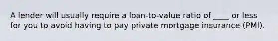 A lender will usually require a loan-to-value ratio of ____ or less for you to avoid having to pay private mortgage insurance (PMI).