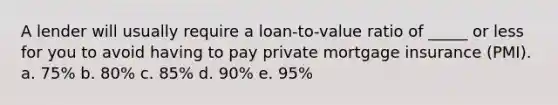 A lender will usually require a loan-to-value ratio of _____ or less for you to avoid having to pay private mortgage insurance (PMI). a. ​75% b. ​80% c. ​85% d. ​90% e. ​95%