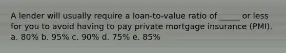 A lender will usually require a loan-to-value ratio of _____ or less for you to avoid having to pay private mortgage insurance (PMI). a. ​80% b. ​95% c. ​90% d. ​75% e. ​85%