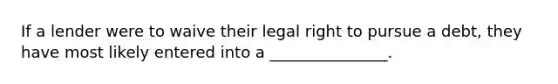 If a lender were to waive their legal right to pursue a debt, they have most likely entered into a _______________.