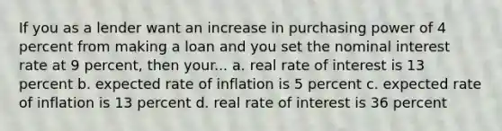 If you as a lender want an increase in purchasing power of 4 percent from making a loan and you set the nominal interest rate at 9 percent, then your... a. real rate of interest is 13 percent b. expected rate of inflation is 5 percent c. expected rate of inflation is 13 percent d. real rate of interest is 36 percent