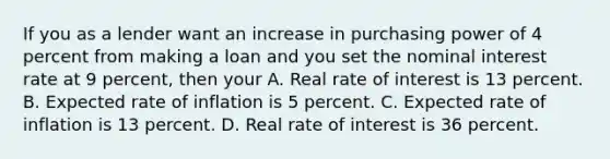 If you as a lender want an increase in purchasing power of 4 percent from making a loan and you set the nominal interest rate at 9 percent, then your A. Real rate of interest is 13 percent. B. Expected rate of inflation is 5 percent. C. Expected rate of inflation is 13 percent. D. Real rate of interest is 36 percent.