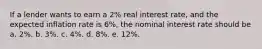 If a lender wants to earn a 2% real interest rate, and the expected inflation rate is 6%, the nominal interest rate should be a. 2%. b. 3%. c. 4%. d. 8%. e. 12%.