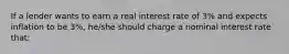 If a lender wants to earn a real interest rate of 3% and expects inflation to be 3%, he/she should charge a nominal interest rate that: