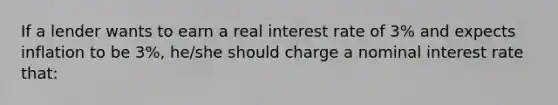 If a lender wants to earn a real interest rate of 3% and expects inflation to be 3%, he/she should charge a nominal interest rate that: