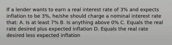 If a lender wants to earn a real interest rate of 3% and expects inflation to be 3%, he/she should charge a nominal interest rate that: A. Is at least 7% B. Is anything above 0% C. Equals the real rate desired plus expected inflation D. Equals the real rate desired less expected inflation