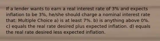 If a lender wants to earn a real interest rate of 3% and expects inflation to be 3%, he/she should charge a nominal interest rate that: Multiple Choice a) is at least 7%. b) is anything above 0%. c) equals the real rate desired plus expected inflation. d) equals the real rate desired less expected inflation.