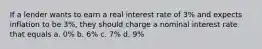 If a lender wants to earn a real interest rate of 3% and expects inflation to be 3%, they should charge a nominal interest rate that equals a. 0% b. 6% c. 7% d. 9%