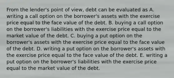 From the lender's point of view, debt can be evaluated as A. writing a call option on the borrower's assets with the exercise price equal to the face value of the debt. B. buying a call option on the borrower's liabilities with the exercise price equal to the market value of the debt. C. buying a put option on the borrower's assets with the exercise price equal to the face value of the debt. D. writing a put option on the borrower's assets with the exercise price equal to the face value of the debt. E. writing a put option on the borrower's liabilities with the exercise price equal to the market value of the debt.