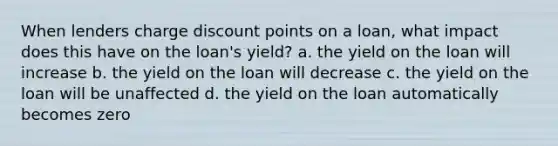 When lenders charge discount points on a loan, what impact does this have on the loan's yield? a. the yield on the loan will increase b. the yield on the loan will decrease c. the yield on the loan will be unaffected d. the yield on the loan automatically becomes zero