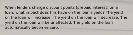 When lenders charge discount points (prepaid interest) on a loan, what impact does this have on the loan's yield? The yield on the loan will increase. The yield on the loan will decrease. The yield on the loan will be unaffected. The yield on the loan automatically becomes zero.