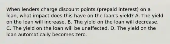 When lenders charge discount points (prepaid interest) on a loan, what impact does this have on the loan's yield? A. The yield on the loan will increase. B. The yield on the loan will decrease. C. The yield on the loan will be unaffected. D. The yield on the loan automatically becomes zero.