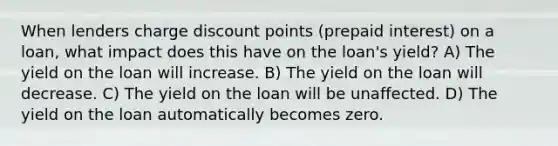 When lenders charge discount points (prepaid interest) on a loan, what impact does this have on the loan's yield? A) The yield on the loan will increase. B) The yield on the loan will decrease. C) The yield on the loan will be unaffected. D) The yield on the loan automatically becomes zero.