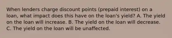 When lenders charge discount points (prepaid interest) on a loan, what impact does this have on the loan's yield? A. The yield on the loan will increase. B. The yield on the loan will decrease. C. The yield on the loan will be unaffected.