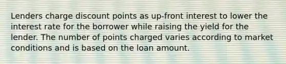 Lenders charge discount points as up-front interest to lower the interest rate for the borrower while raising the yield for the lender. The number of points charged varies according to market conditions and is based on the loan amount.