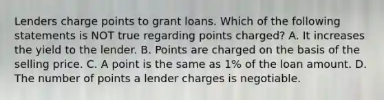 Lenders charge points to grant loans. Which of the following statements is NOT true regarding points charged? A. It increases the yield to the lender. B. Points are charged on the basis of the selling price. C. A point is the same as 1% of the loan amount. D. The number of points a lender charges is negotiable.