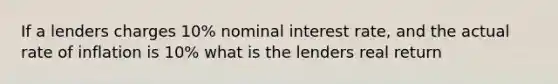 If a lenders charges 10% nominal interest rate, and the actual rate of inflation is 10% what is the lenders real return