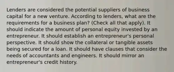 Lenders are considered the potential suppliers of business capital for a new venture. According to lenders, what are the requirements for a business plan? (Check all that apply). It should indicate the amount of personal equity invested by an entrepreneur. It should establish an entrepreneur's personal perspective. It should show the collateral or tangible assets being secured for a loan. It should have clauses that consider the needs of accountants and engineers. It should mirror an entrepreneur's credit history.