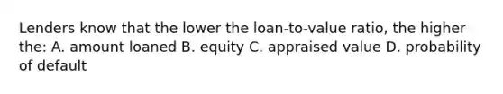 Lenders know that the lower the loan-to-value ratio, the higher the: A. amount loaned B. equity C. appraised value D. probability of default