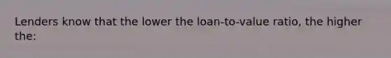 Lenders know that the lower the loan-to-value ratio, the higher the: