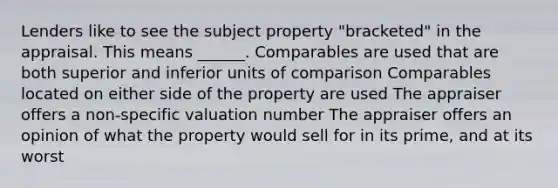 Lenders like to see the subject property "bracketed" in the appraisal. This means ______. Comparables are used that are both superior and inferior units of comparison Comparables located on either side of the property are used The appraiser offers a non-specific valuation number The appraiser offers an opinion of what the property would sell for in its prime, and at its worst