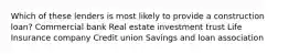Which of these lenders is most likely to provide a construction loan? Commercial bank Real estate investment trust Life Insurance company Credit union Savings and loan association