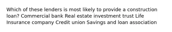 Which of these lenders is most likely to provide a construction loan? Commercial bank Real estate investment trust Life Insurance company Credit union Savings and loan association