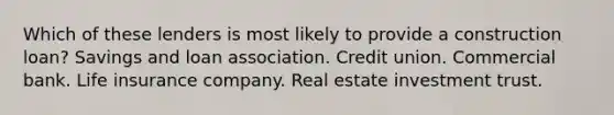 Which of these lenders is most likely to provide a construction loan? Savings and loan association. Credit union. Commercial bank. Life insurance company. Real estate investment trust.