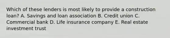 Which of these lenders is most likely to provide a construction loan? A. Savings and loan association B. Credit union C. Commercial bank D. Life insurance company E. Real estate investment trust