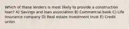 Which of these lenders is most likely to provide a construction loan? A) Savings and loan association B) Commercial bank C) Life Insurance company D) Real estate investment trust E) Credit union