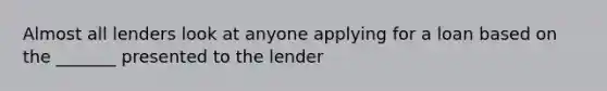 Almost all lenders look at anyone applying for a loan based on the _______ presented to the lender