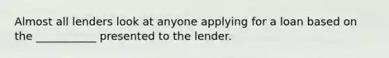 Almost all lenders look at anyone applying for a loan based on the​ ___________ presented to the lender.