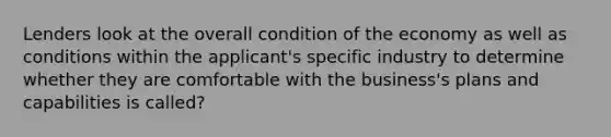 Lenders look at the overall condition of the economy as well as conditions within the applicant's specific industry to determine whether they are comfortable with the business's plans and capabilities is called?