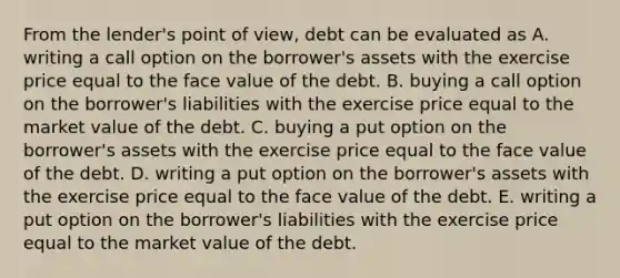 From the lender's point of view, debt can be evaluated as A. writing a call option on the borrower's assets with the exercise price equal to the face value of the debt. B. buying a call option on the borrower's liabilities with the exercise price equal to the market value of the debt. C. buying a put option on the borrower's assets with the exercise price equal to the face value of the debt. D. writing a put option on the borrower's assets with the exercise price equal to the face value of the debt. E. writing a put option on the borrower's liabilities with the exercise price equal to the market value of the debt.