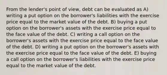 From the lender's point of view, debt can be evaluated as A) writing a put option on the borrower's liabilities with the exercise price equal to the market value of the debt. B) buying a put option on the borrower's assets with the exercise price equal to the face value of the debt. C) writing a call option on the borrower's assets with the exercise price equal to the face value of the debt. D) writing a put option on the borrower's assets with the exercise price equal to the face value of the debt. E) buying a call option on the borrower's liabilities with the exercise price equal to the market value of the debt.